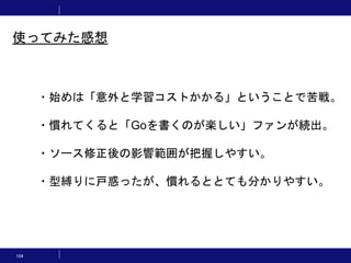 104
・始めは「意外と学習コストかかる」ということで苦戦。
・慣れてくると「Goを書くのが楽しい」ファンが続出。
・ソース修正後の影響範囲が把握しやすい。
・型縛りに戸惑ったが、慣れるととても分かりやすい。
使ってみた感想
 