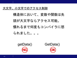 115
構造体において、変数や関数は先
頭が大文字ならアクセス可能。
慣れるまで何度もコンパイラに怒
られました。。。
getData() GetData()
大文字、小文字でのアクセス制御
 