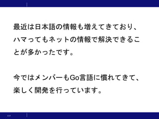 117
最近は日本語の情報も増えてきており、
ハマってもネットの情報で解決できるこ
とが多かったです。
今ではメンバーもGo言語に慣れてきて、
楽しく開発を行っています。
 