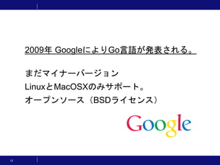 12
2009年 GoogleによりGo言語が発表される。
まだマイナーバージョン
LinuxとMacOSXのみサポート。
オープンソース（BSDライセンス）
 