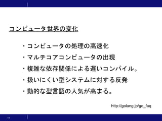 14
・コンピュータの処理の高速化
・マルチコアコンピュータの出現
・複雑な依存関係による遅いコンパイル。
・扱いにくい型システムに対する反発
・動的な型言語の人気が高まる。
http://golang.jp/go_faq
コンピュータ世界の変化
 