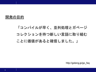 15
「コンパイルが早く、並列処理とガベージ
コレクションを持つ新しい言語に取り組む
ことに価値があると確信しました。」
http://golang.jp/go_faq
開発の目的
 