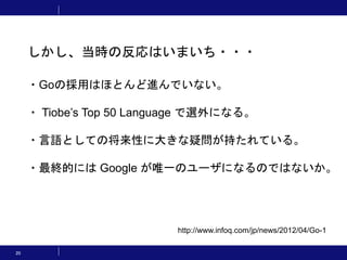 20
しかし、当時の反応はいまいち・・・
http://www.infoq.com/jp/news/2012/04/Go-1
・Goの採用はほとんど進んでいない。
・ Tiobe’s Top 50 Language で選外になる。
・言語としての将来性に大きな疑問が持たれている。
・最終的には Google が唯一のユーザになるのではないか。
 