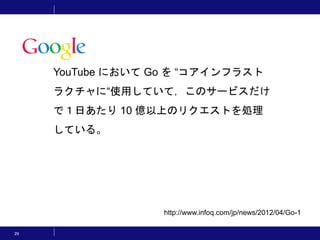 29
http://www.infoq.com/jp/news/2012/04/Go-1
YouTube において Go を “コアインフラスト
ラクチャに“使用していて，このサービスだけ
で１日あたり 10 億以上のリクエストを処理
している。
 