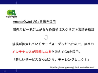 31
http://engineer.typemag.jp/article/amebaownd
開発スピードが上がるため当初はスクリプト言語を検討
規模が拡大していくサービスモデルだったので、後々の
メンテナンスが課題になると考えてGoを採用。
「新しいサービスなんだから、チャレンジしよう！」
AmebaOwndでGo言語を採用
 