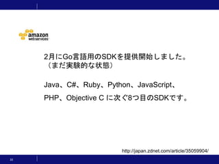 33
http://japan.zdnet.com/article/35059904/
2月にGo言語用のSDKを提供開始しました。
（まだ実験的な状態）
Java、C#、Ruby、Python、JavaScript、
PHP、Objective C に次ぐ8つ目のSDKです。
 