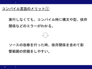 39
実行しなくても、コンパイル時に構文や型、依存
関係などのエラーがわかる。
コンパイル言語のメリット①
ソースの改修を行った時、依存関係を含めて影
響範囲の把握をしやすい。
 