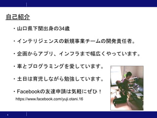 4
・山口県下関出身の34歳
・インテリジェンスの新規事業チームの開発責任者。
・企画からアプリ、インフラまで幅広くやっています。
・車とプログラミングを愛しています。
・土日は育児しながら勉強しています。
・Facebookの友達申請は気軽にぜひ！
https://www.facebook.com/yuji.otani.16
自己紹介
 