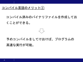 40
コンパイル済みのバイナリファイルを作成してお
くことができる。
コンパイル言語のメリット②
予めコンパイルをしてけおけば、プログラムの
高速な実行が可能。
 