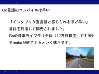 44
「インタプリタ型言語と感じられるほど早い」
言語を目指して開発されました。
Goの標準ライブラリ全体（12万行程度）でも9秒
でmakeが終了するという速さです。
Go言語のコンパイルは早い
 