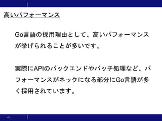 47
Go言語の採用理由として、高いパフォーマンス
が挙げられることが多いです。
実際にAPIのバックエンドやバッチ処理など、パ
フォーマンスがネックになる部分にGo言語が多
く採用されています。
高いパフォーマンス
 