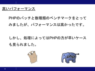 48
PHPのバッチと数種類のベンチマークをとって
みましたが、パフォーマンスは高かったです。
しかし、処理によってはPHPの方が早いケース
も見られました。
高いパフォーマンス
 