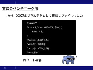 53
1から1000万までを文字列として連結しファイルに出力
実際のベンチマーク例
$data = "";
for($i = 1; $i <= 10000000; $i++) {
$data .= $i;
}
flock($fp, LOCK_EX);
fwrite($fp, $data);
flock($fp, LOCK_UN);
fclose($fp);
PHP：1.47秒
 