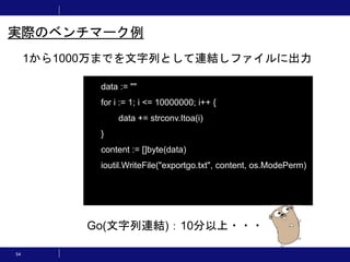 54
1から1000万までを文字列として連結しファイルに出力
実際のベンチマーク例
data := ""
for i := 1; i <= 10000000; i++ {
data += strconv.Itoa(i)
}
content := []byte(data)
ioutil.WriteFile("exportgo.txt", content, os.ModePerm)
Go(文字列連結)：10分以上・・・
 
