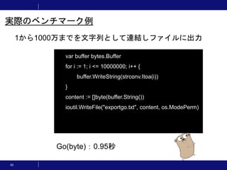 55
1から1000万までを文字列として連結しファイルに出力
実際のベンチマーク例
var buffer bytes.Buffer
for i := 1; i <= 10000000; i++ {
buffer.WriteString(strconv.Itoa(i))
}
content := []byte(buffer.String())
ioutil.WriteFile("exportgo.txt", content, os.ModePerm)
Go(byte)：0.95秒
 