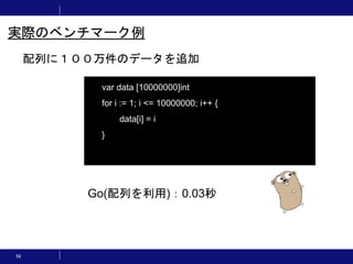 58
配列に１００万件のデータを追加
実際のベンチマーク例
var data [10000000]int
for i := 1; i <= 10000000; i++ {
data[i] = i
}
Go(配列を利用)：0.03秒
 