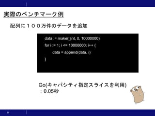 59
配列に１００万件のデータを追加
実際のベンチマーク例
data := make([]int, 0, 10000000)
for i := 1; i <= 10000000; i++ {
data = append(data, i)
}
Go(キャパシティ指定スライスを利用)
：0.05秒
 