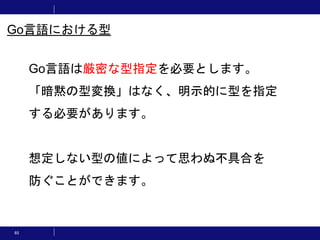 65
Go言語は厳密な型指定を必要とします。
「暗黙の型変換」はなく、明示的に型を指定
する必要があります。
想定しない型の値によって思わぬ不具合を
防ぐことができます。
Go言語における型
 