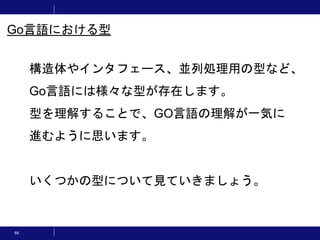 66
構造体やインタフェース、並列処理用の型など、
Go言語には様々な型が存在します。
型を理解することで、GO言語の理解が一気に
進むように思います。
いくつかの型について見ていきましょう。
Go言語における型
 