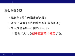 68
・配列型 (長さの指定が必要)
・スライス型 (長さの変更が可能な配列)
・マップ型 (キーと値のセット)
※配列に入れる型を宣言時に指定する。
集合を扱う型
 