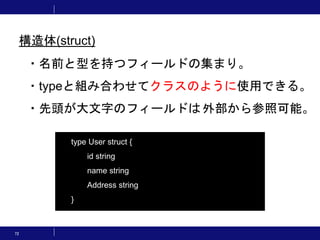 72
・名前と型を持つフィールドの集まり。
・typeと組み合わせてクラスのように使用できる。
・先頭が大文字のフィールドは外部から参照可能。
type User struct {
id string
name string
Address string
}
構造体(struct)
 