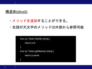 73
・メソッドを追加することができる。
・先頭が大文字のメソッドは外部から参照可能
func (p *User) GetId() string {
return p.id
}
func (p *User) getName() string {
return p.name
}
構造体(struct)
 