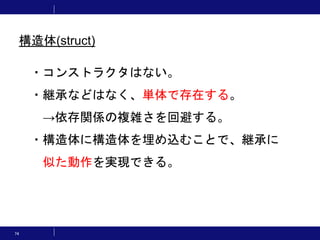 74
・コンストラクタはない。
・継承などはなく、単体で存在する。
→依存関係の複雑さを回避する。
・構造体に構造体を埋め込むことで、継承に
似た動作を実現できる。
構造体(struct)
 