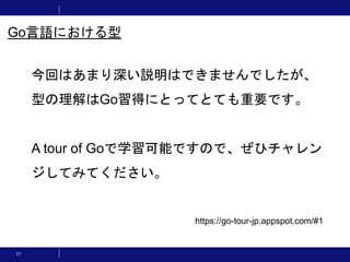 77
今回はあまり深い説明はできませんでしたが、
型の理解はGo習得にとってとても重要です。
A tour of Goで学習可能ですので、ぜひチャレン
ジしてみてください。
Go言語における型
https://go-tour-jp.appspot.com/#1
 