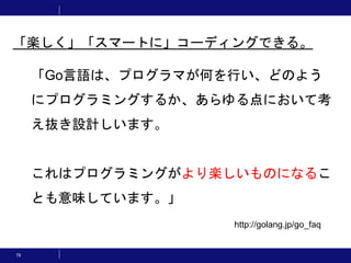 79
「Go言語は、プログラマが何を行い、どのよう
にプログラミングするか、あらゆる点において考
え抜き設計しいます。
これはプログラミングがより楽しいものになるこ
とも意味しています。」
「楽しく」「スマートに」コーディングできる。
http://golang.jp/go_faq
 
