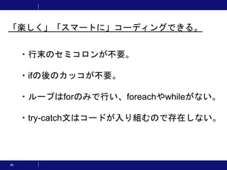 80
・行末のセミコロンが不要。
・ifの後のカッコが不要。
・ループはforのみで行い、foreachやwhileがない。
・try-catch文はコードが入り組むので存在しない。
「楽しく」「スマートに」コーディングできる。
 