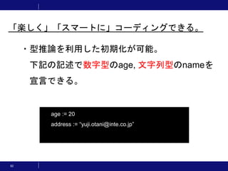 82
・型推論を利用した初期化が可能。
下記の記述で数字型のage, 文字列型のnameを
宣言できる。
「楽しく」「スマートに」コーディングできる。
age := 20
address := “yuji.otani@inte.co.jp”
 
