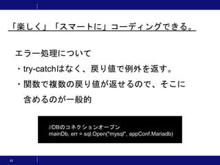 83
エラー処理について
・try-catchはなく、戻り値で例外を返す。
・関数で複数の戻り値が返せるので、そこに
含めるのが一般的
//DBのコネクションオープン
mainDb, err = sql.Open("mysql", appConf.Mariadb)
「楽しく」「スマートに」コーディングできる。
 