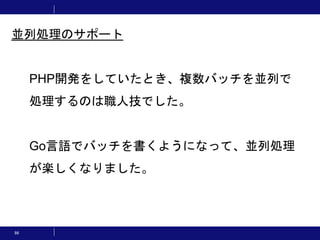 86
PHP開発をしていたとき、複数バッチを並列で
処理するのは職人技でした。
Go言語でバッチを書くようになって、並列処理
が楽しくなりました。
並列処理のサポート
 