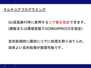 88
Go言語実行時に使用するコア数を指定できます。
(関数または環境変数でGOMAXPROCSを指定)
並列処理時に適切にコアに処理を割り当てられ、
効率よい並列処理が実現可能です。
マルチコアプログラミング
 