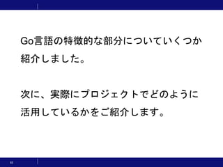 93
Go言語の特徴的な部分についていくつか
紹介しました。
次に、実際にプロジェクトでどのように
活用しているかをご紹介します。
 