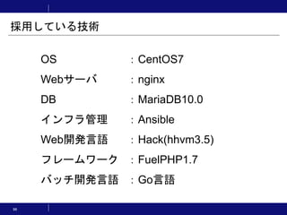 OS ：CentOS7
Webサーバ ：nginx
DB ：MariaDB10.0
インフラ管理 ：Ansible
Web開発言語 ：Hack(hhvm3.5)
フレームワーク ：FuelPHP1.7
バッチ開発言語 ：Go言語
採用している技術
96
 
