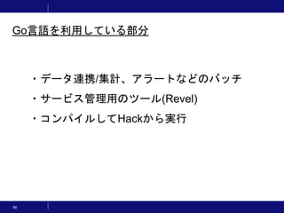 99
・データ連携/集計、アラートなどのバッチ
・サービス管理用のツール(Revel)
・コンパイルしてHackから実行
Go言語を利用している部分
 