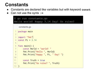 $ go run constants.go
Hello world! Happy 3.14 Day! Go rules?
true
● Constants are declared like variables but with keyword const
● Can not use the syntx :=
Constants
 