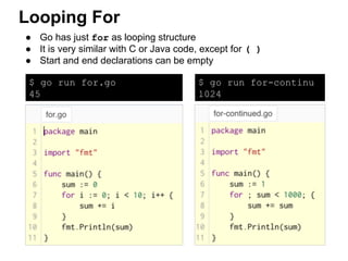 ● Go has just for as looping structure
● It is very similar with C or Java code, except for ( )
● Start and end declarations can be empty
Looping For
$ go run for.go
45
$ go run for-continu
1024
 