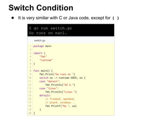 $ go run switch.go
Go runs on nacl.
● It is very similar with C or Java code, except for ( )
Switch Condition
 