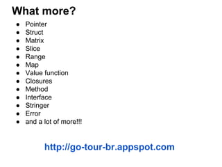 What more?
● Pointer
● Struct
● Matrix
● Slice
● Range
● Map
● Value function
● Closures
● Method
● Interface
● Stringer
● Error
● and a lot of more!!!
http://go-tour-br.appspot.com
 