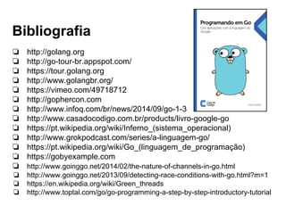 Bibliografia
❏ http://golang.org
❏ http://go-tour-br.appspot.com/
❏ https://tour.golang.org
❏ http://www.golangbr.org/
❏ https://vimeo.com/49718712
❏ http://gophercon.com
❏ http://www.infoq.com/br/news/2014/09/go-1-3
❏ http://www.casadocodigo.com.br/products/livro-google-go
❏ https://pt.wikipedia.org/wiki/Inferno_(sistema_operacional)
❏ http://www.grokpodcast.com/series/a-linguagem-go/
❏ https://pt.wikipedia.org/wiki/Go_(linguagem_de_programação)
❏ https://gobyexample.com
❏ http://www.goinggo.net/2014/02/the-nature-of-channels-in-go.html
❏ http://www.goinggo.net/2013/09/detecting-race-conditions-with-go.html?m=1
❏ https://en.wikipedia.org/wiki/Green_threads
❏ http://www.toptal.com/go/go-programming-a-step-by-step-introductory-tutorial
 