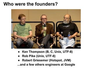 ● Ken Thompson (B, C, Unix, UTF-8)
● Rob Pike (Unix, UTF-8)
● Robert Griesemer (Hotspot, JVM)
...and a few others engineers at Google
Who were the founders?
 