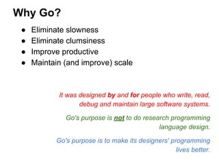 ● Eliminate slowness
● Eliminate clumsiness
● Improve productive
● Maintain (and improve) scale
It was designed by and for people who write, read,
debug and maintain large software systems.
Go's purpose is not to do research programming
language design.
Go's purpose is to make its designers' programming
lives better.
Why Go?
 