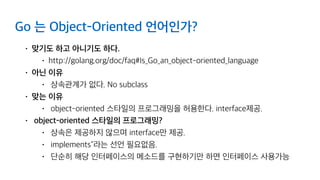 Go 는 Object-Oriented 언어인가?
• 맞기도 하고 아니기도 하다.
• http://golang.org/doc/faq#Is_Go_an_object-oriented_language
• 아닌 이유
• 상속관계가 없다. No subclass
• 맞는 이유
• object-oriented 스타일의 프로그래밍을 허용한다. interface제공.
• object-oriented 스타일의 프로그래밍?
• 상속은 제공하지 않으며 interface만 제공.
• implements"라는 선언 필요없음.
• 단순히 해당 인터페이스의 메소드를 구현하기만 하면 인터페이스 사용가능
 