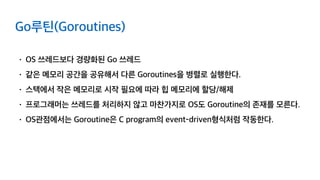 Go루틴(Goroutines)
• OS 쓰레드보다 경량화된 Go 쓰레드
• 같은 메모리 공간을 공유해서 다른 Goroutines을 병렬로 실행한다.
• 스택에서 작은 메모리로 시작 필요에 따라 힙 메모리에 할당/해제
• 프로그래머는 쓰레드를 처리하지 않고 마찬가지로 OS도 Goroutine의 존재를 모른다.
• OS관점에서는 Goroutine은 C program의 event-driven형식처럼 작동한다.
 