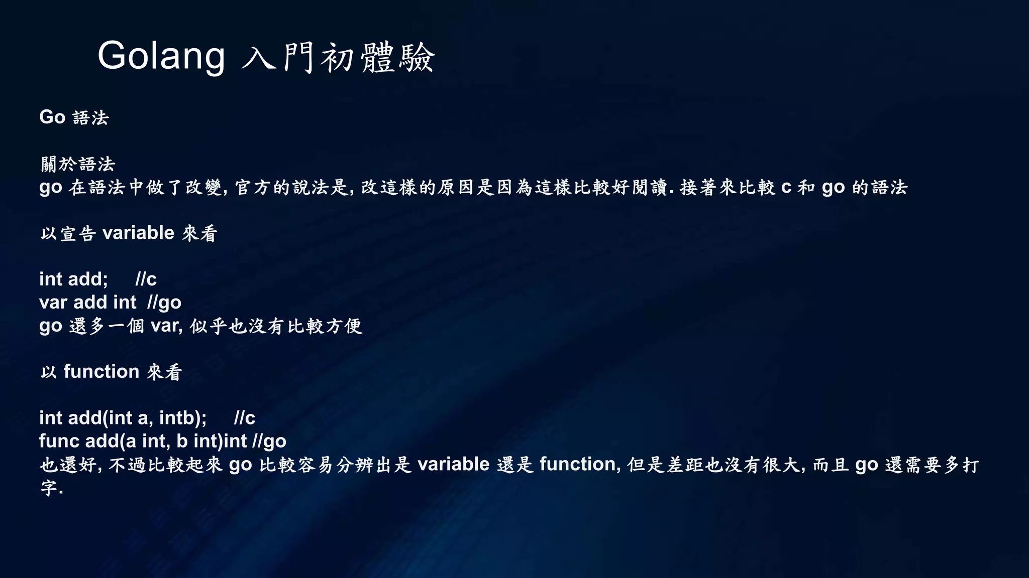 Golang 入門初體驗
Go 執行
現在顯然地，main.go 中要用到方才建立的 hello 套件中的 HelloWorld 函式，這時 package 的
設定就會發揮一下效用，你得將 hello.go 移到 src/hello 目錄之中，也就是目錄名稱必須符合
package 設定之名稱。
而 src/hello 的位置，必須是在 GOROOT 底下，或者是 GOPATH 底下，當 Go 需要某個某個套
件中的元素時，會分別到這兩個環境變數的目錄之中，查看是否有相應於套件的原始碼存在。
為了方便，通常會設定 GOPATH，例如，指向目前的工作目錄：
export GOPATH=~workspacego
雖然目前 GOPATH 中只一個目錄，不過 GOPATH 中可以設定數個目錄
 