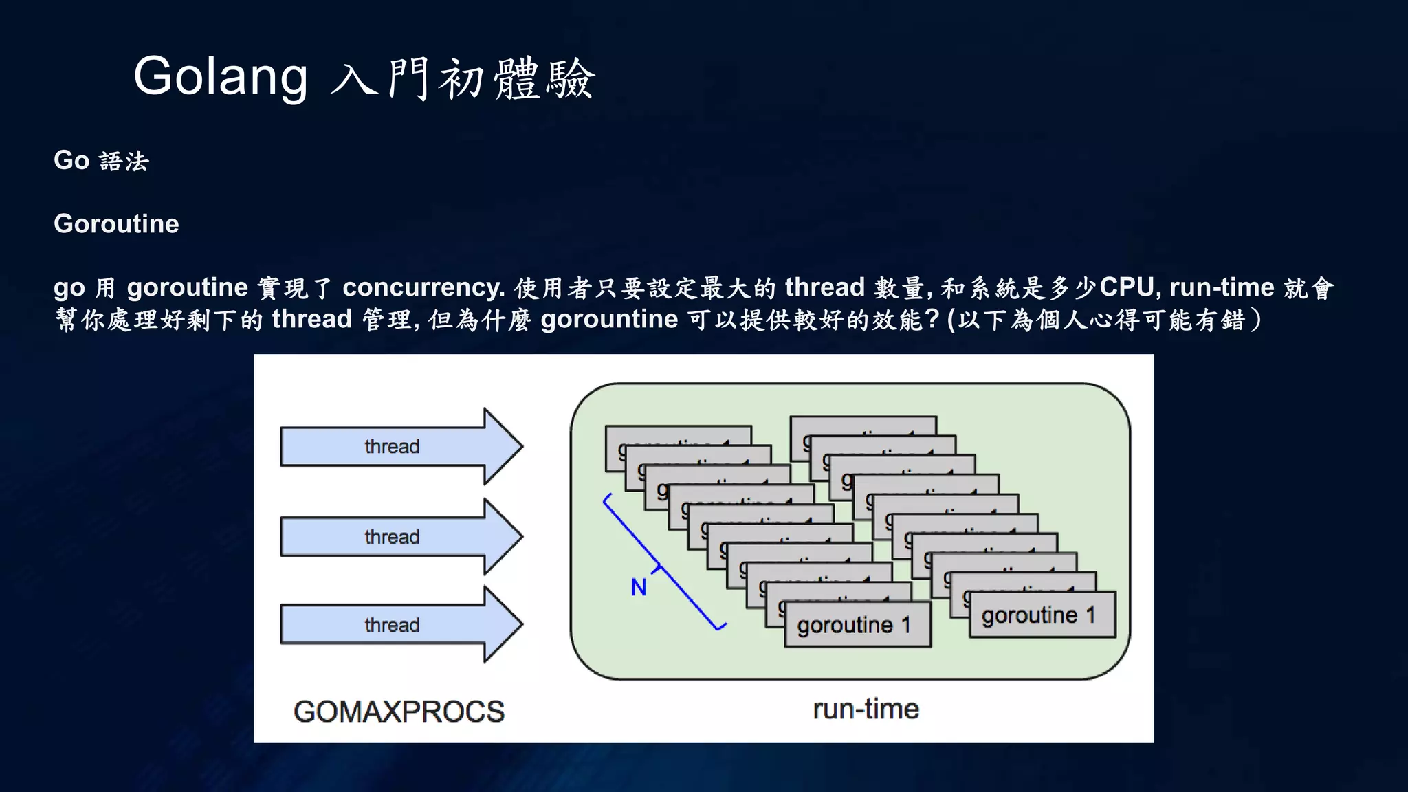 Golang 入門初體驗
Go 語法
關於語法
如果宣告一個 function pointer 然後輸入一個 function pointer 變數
int (*fp)(int (*ff)(int x, int y), int b) //c
f func(func(int,int) int, int) int //go
c 已經有點讓人混亂了, 且不好閱讀.
go 這樣是不是有比較清楚？
個人是覺得有, 還很明顯.
再加個回傳 function pointer 的宣告比較.
int (*(*fp)(int (*)(int, int), int))(int, int) //c
f func(func(int,int) int, int) func(int, int) int //go
結論 : 真的有差.
f := add
f(10,20)
 