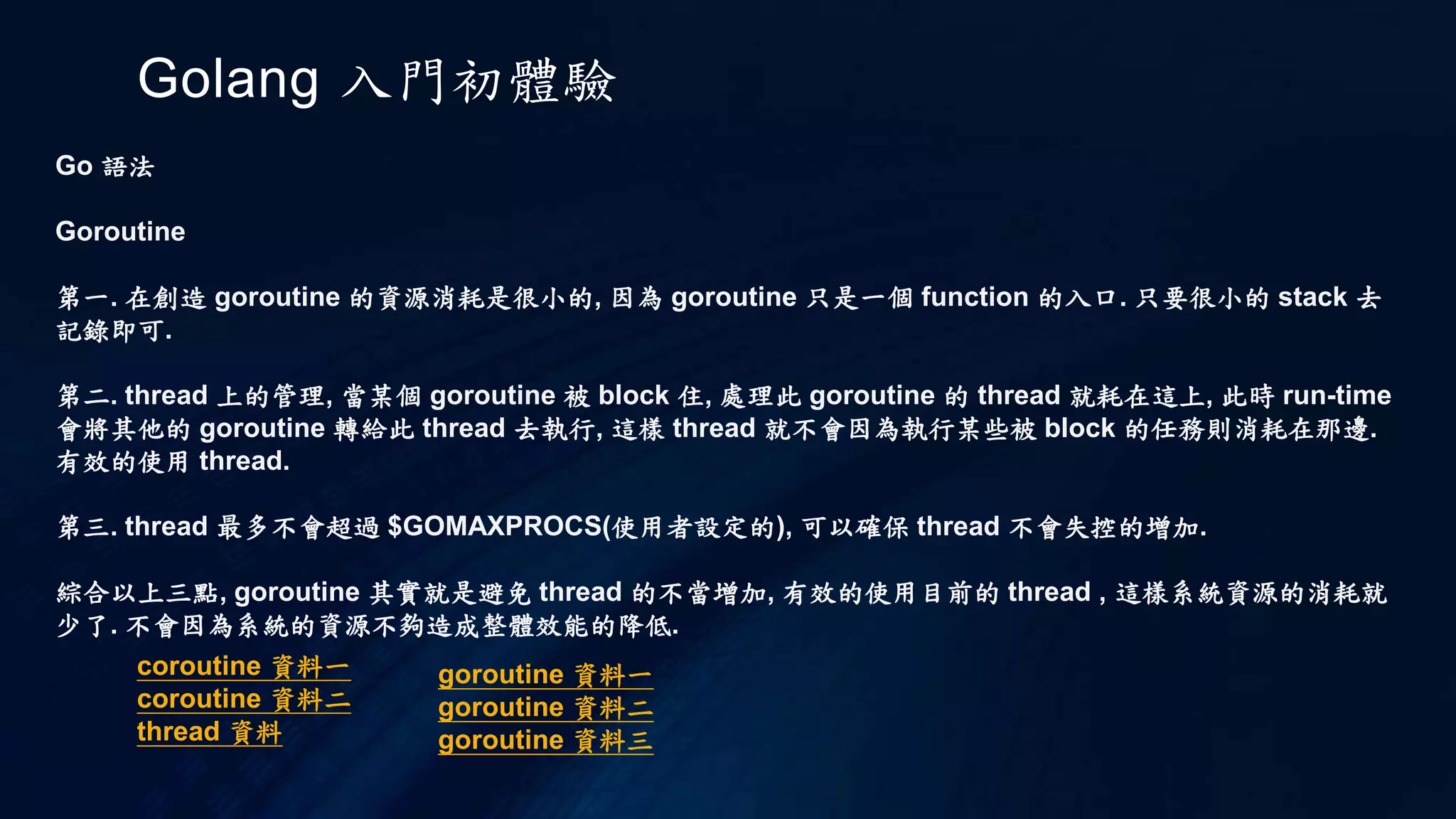 Golang 入門初體驗
Go 語法
loop 迴圈
以 c 來說迴圈有 for , while , do while 三個關鍵字. 在 go 裡面只有一個 for 來達到全部
以 for 迴圈來說 c 為
int i = 0;
int sum = 0;
for( i = 0 ; i < 10 ; ++i )
{
sum += i;
}
以下為 go 的 for 迴圈範例
sum := 0
for i := 0 ; i < 10 ; ++i {
sum += i
}
從範例中可以看到 "( )" 省略了, 再來兩個中夸號並不是對齊的
 