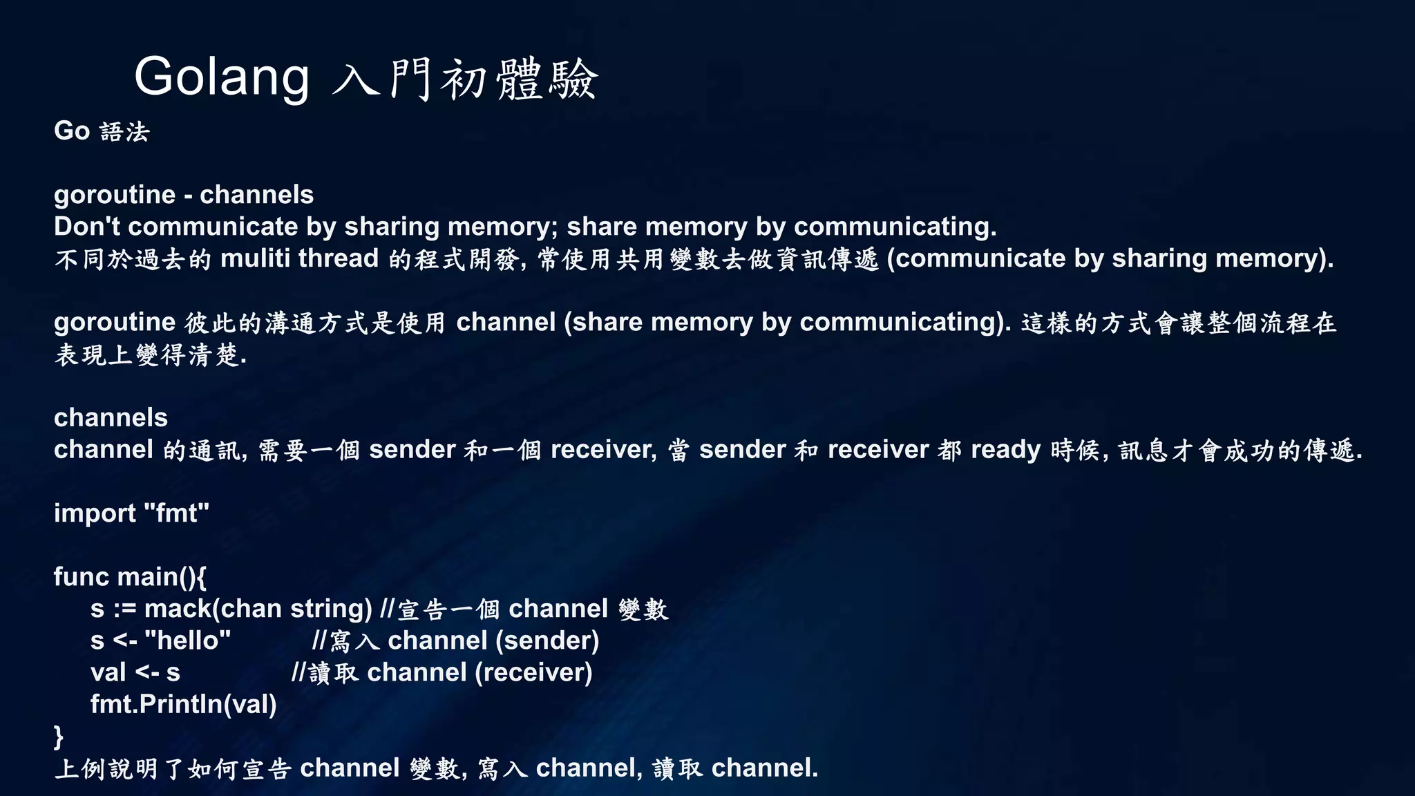 Golang 入門初體驗
Go 語法
loop 迴圈
c 的 do while 迴圈
int i = 0;
do{
i += 1
}while( i < 10 );
go 中為
i := 0
for i < 100 {
i += 1
}
c 的無限 while 迴圈
while(1)
{
}
go 的
for {
}
以上為 go 和 c 的迴圈使用比較. 從中可以了解一些語法上
的差別
 